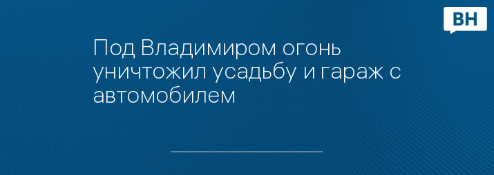 Под Владимиром огонь уничтожил усадьбу и гараж с автомобилем 