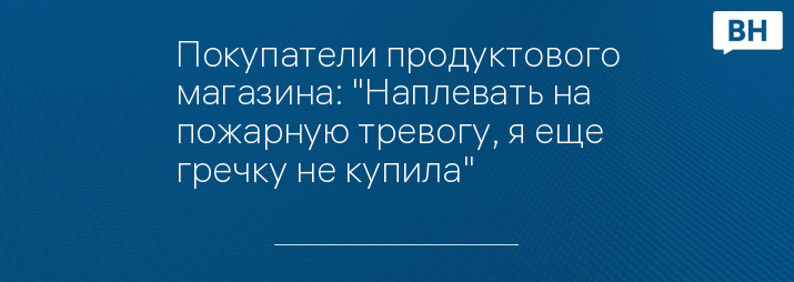 Покупатели продуктового магазина: "Наплевать на пожарную тревогу, я еще гречку не купила"