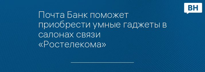 Почта Банк поможет приобрести умные гаджеты в салонах связи «Ростелекома»