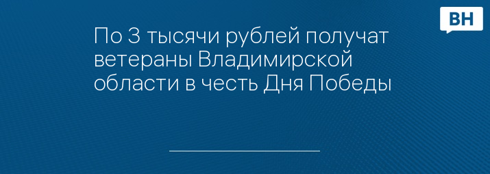 По 3 тысячи рублей получат ветераны Владимирской области в честь Дня Победы   