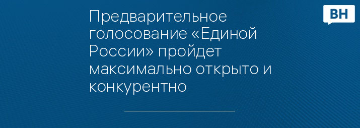 Предварительное голосование «Единой России» пройдет максимально открыто и конкурентно