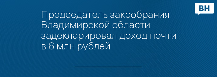 Председатель заксобрания Владимирской области задекларировал доход почти в 6 млн рублей 