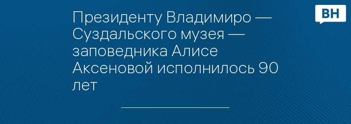 Президенту Владимиро — Суздальского музея — заповедника Алисе Аксеновой исполнилось 90 лет