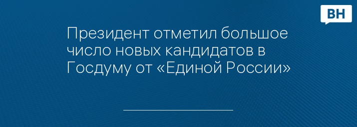 Президент отметил большое число новых кандидатов в Госдуму от «Единой России»