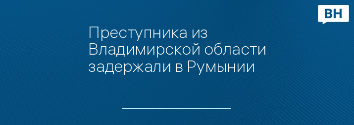 Преступника из Владимирской области задержали в Румынии