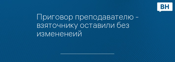 Приговор преподавателю - взяточнику оставили без измененеий