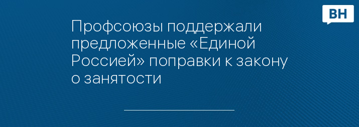 Профсоюзы поддержали предложенные «Единой Россией» поправки к закону о занятости
