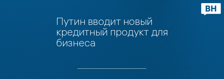 Путин вводит новый кредитный продукт для бизнеса