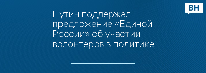 Путин поддержал предложение «Единой России» об участии волонтеров в политике