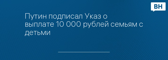 Путин подписал Указ о выплате 10 000 рублей семьям с детьми