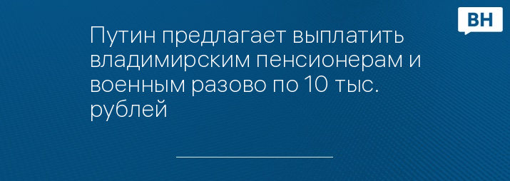 Путин предлагает выплатить владимирским пенсионерам и военным разово по 10 тыс. рублей 