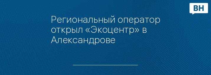 Региональный оператор открыл «Экоцентр» в Александрове