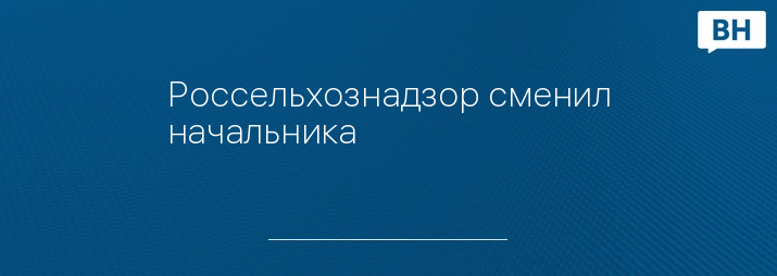 Россельхознадзор сменил начальника