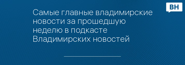 Самые главные владимирские новости за прошедшую неделю в подкасте Владимирских новостей