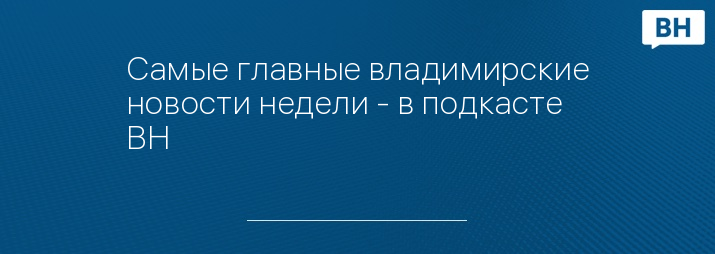 Самые главные владимирские новости недели - в подкасте ВН