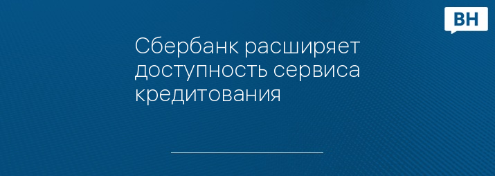 Сбербанк расширяет доступность сервиса кредитования