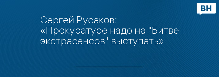 Сергей Русаков: «Прокуратуре надо на "Битве экстрасенсов" выступать»