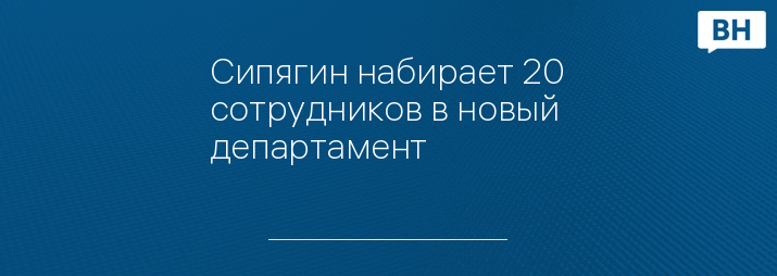 Сипягин набирает 20 сотрудников в новый департамент