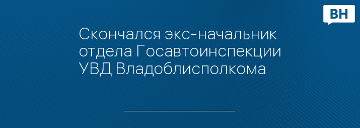 Скончался экс-начальник отдела Госавтоинспекции УВД Владоблисполкома