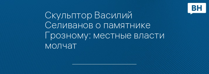 Скульптор Василий Селиванов о памятнике Грозному: местные власти молчат