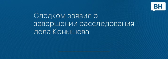 Следком заявил о завершении расследования дела Конышева