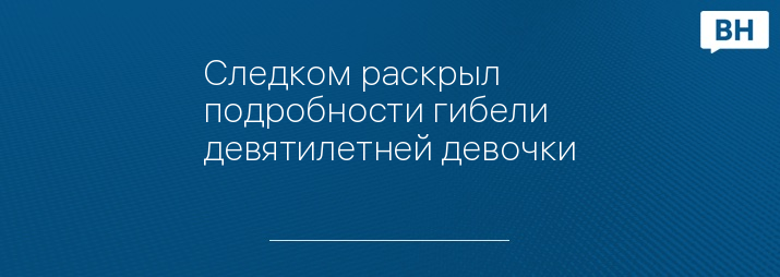 Следком раскрыл подробности гибели девятилетней девочки