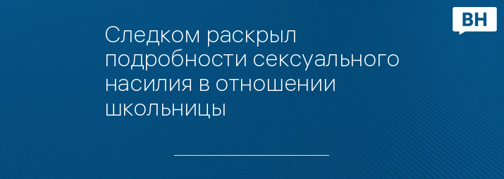 Следком раскрыл подробности сексуального насилия в отношении школьницы