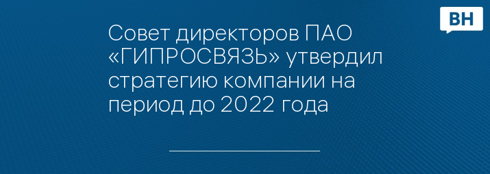 Совет директоров ПАО «ГИПРОСВЯЗЬ» утвердил стратегию компании на период до 2022 года