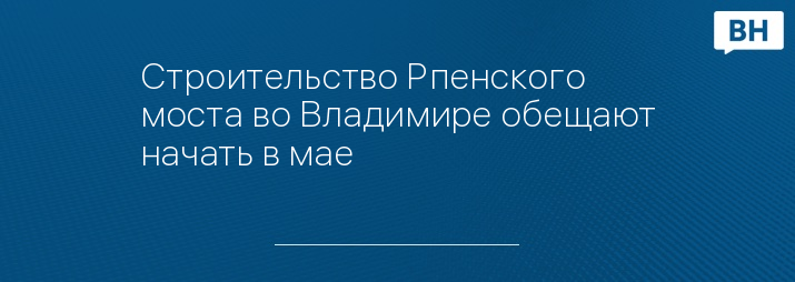 Строительство Рпенского моста во Владимире обещают начать в мае