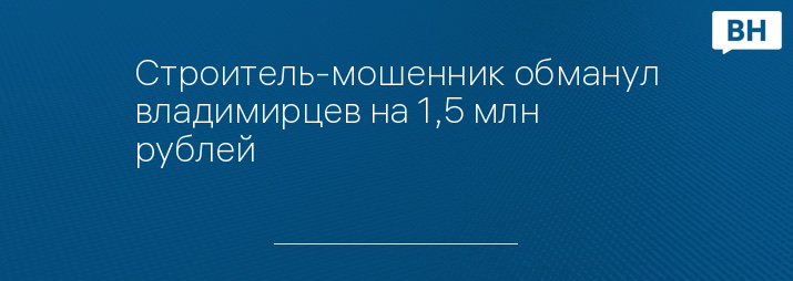 Строитель-мошенник обманул владимирцев на 1,5 млн рублей