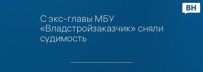 С экс-главы МБУ «Владстройзаказчик» сняли судимость