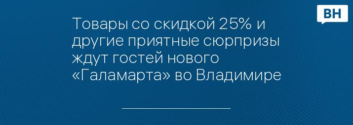 Товары со скидкой 25% и другие приятные сюрпризы ждут гостей нового «Галамарта» во Владимире
