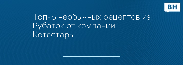 Топ-5 необычных рецептов из Рубаток от компании Котлетарь