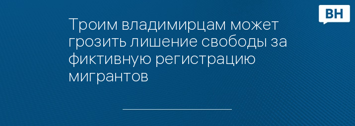 Троим владимирцам может грозить лишение свободы за фиктивную регистрацию мигрантов