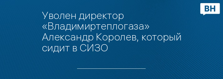 Уволен директор «Владимиртеплогаза» Александр Королев, который сидит в СИЗО