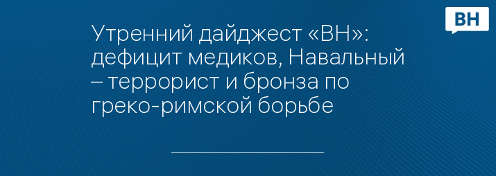 Утренний дайджест «ВН»: дефицит медиков, Навальный – террорист и бронза по греко-римской борьбе