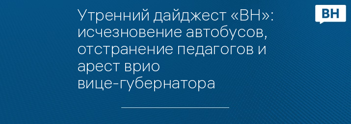 Утренний дайджест «ВН»: исчезновение автобусов, отстранение педагогов и арест врио вице-губернатора