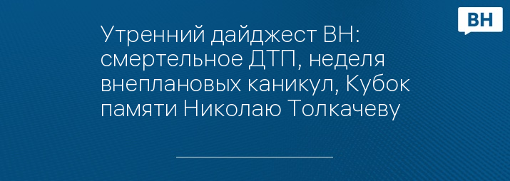 Утренний дайджест ВН: смертельное ДТП, неделя внеплановых каникул, Кубок памяти Николаю Толкачеву