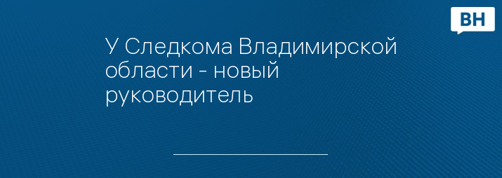 У Следкома Владимирской области - новый руководитель