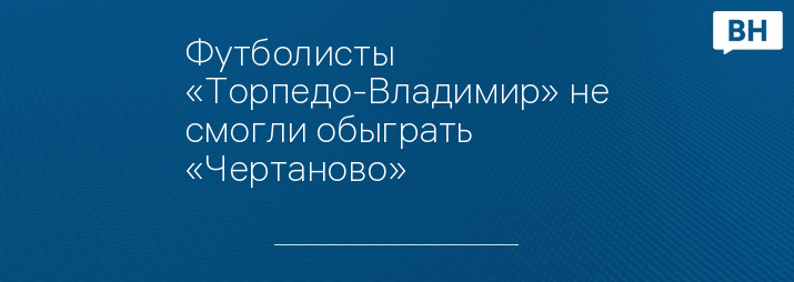 Футболисты «Торпедо-Владимир» не смогли обыграть  «Чертаново» 