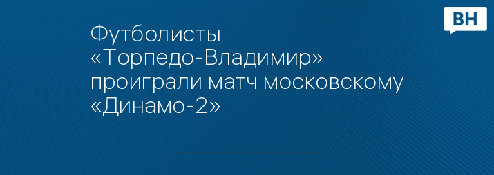 Футболисты «Торпедо-Владимир» проиграли матч московскому «Динамо-2»