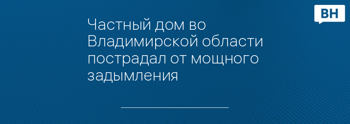 Частный дом во Владимирской области пострадал от мощного задымления