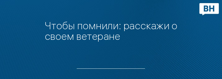 Чтобы помнили: расскажи о своем ветеране