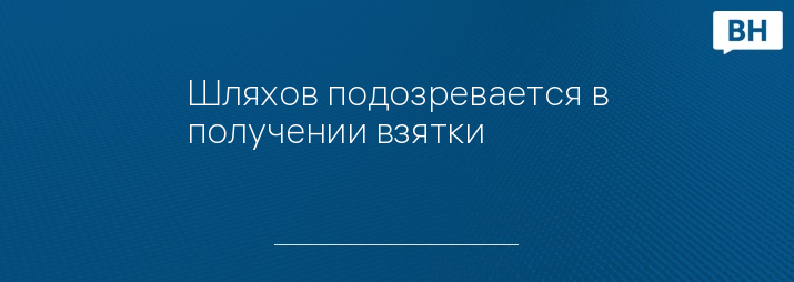 Шляхов подозревается в получении взятки