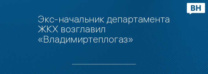 Экс-начальник департамента ЖКХ возглавил «Владимиртеплогаз»