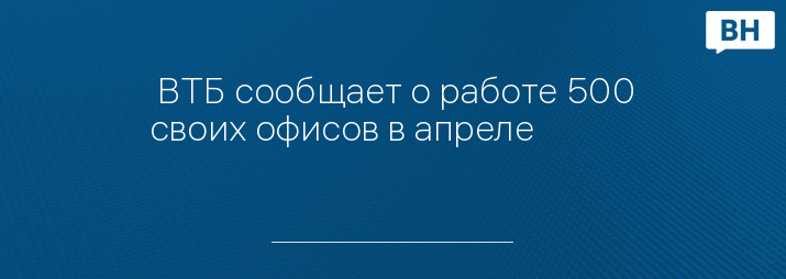  ВТБ сообщает о работе 500 своих офисов в апреле 