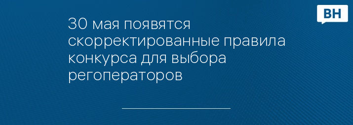 30 мая появятся скорректированные правила конкурса для выбора регоператоров