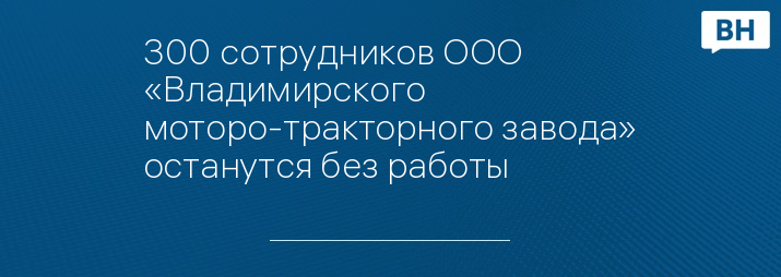 300 сотрудников ООО «Владимирского моторо-тракторного завода» останутся без работы 