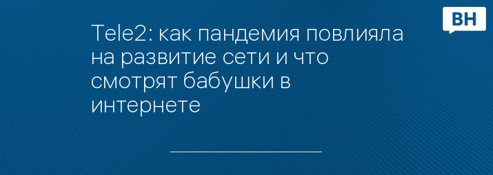 Tele2: как пандемия повлияла на развитие сети и что смотрят бабушки в интернете