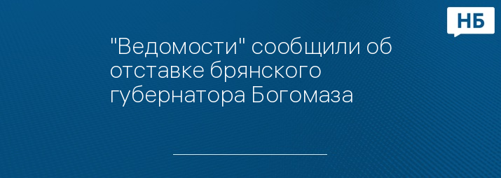 "Ведомости" сообщили об отставке брянского губернатора Богомаза